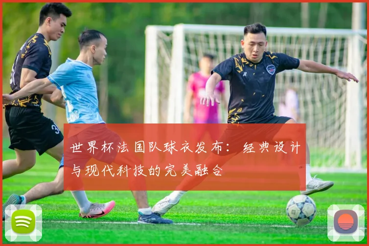世界杯法国队球衣发布：经典设计与现代科技的完美融合
