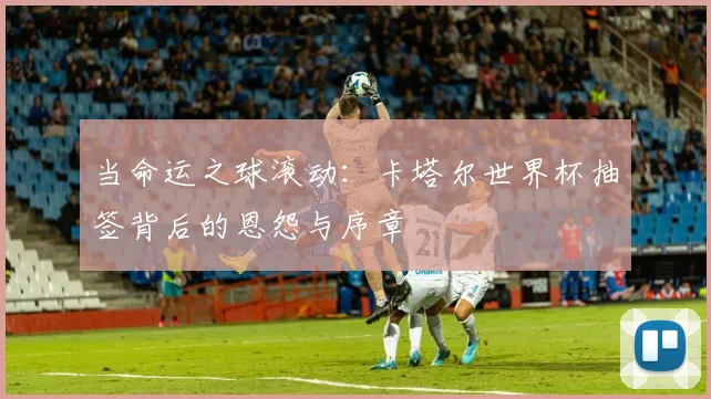 当命运之球滚动：卡塔尔世界杯抽签背后的恩怨与序章