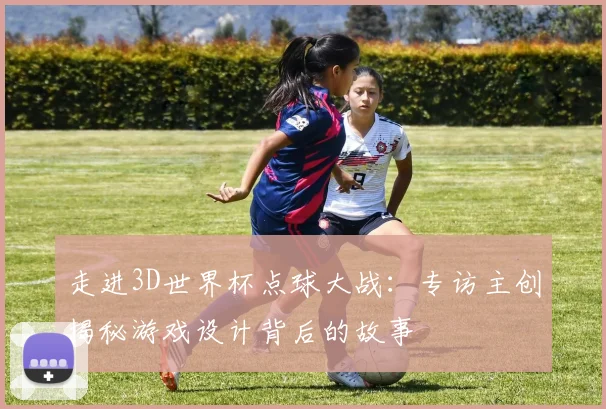 走进3D世界杯点球大战：专访主创揭秘游戏设计背后的故事