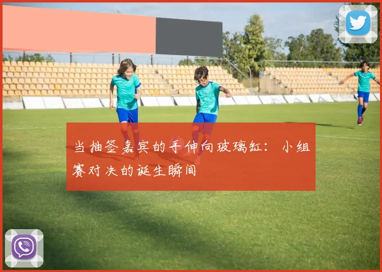 当抽签嘉宾的手伸向玻璃缸：小组赛对决的诞生瞬间