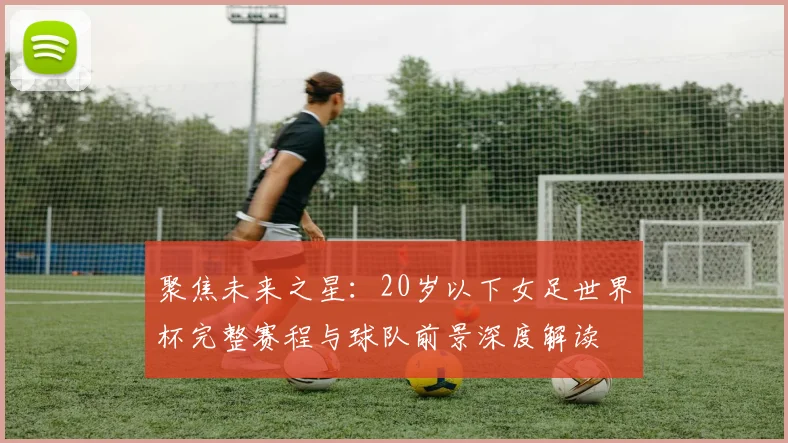 聚焦未来之星：20岁以下女足世界杯完整赛程与球队前景深度解读