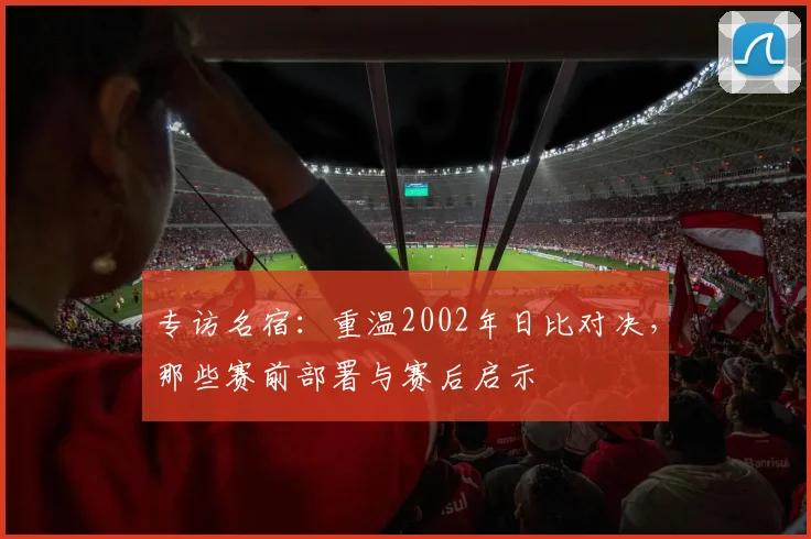 专访名宿：重温2002年日比对决，那些赛前部署与赛后启示