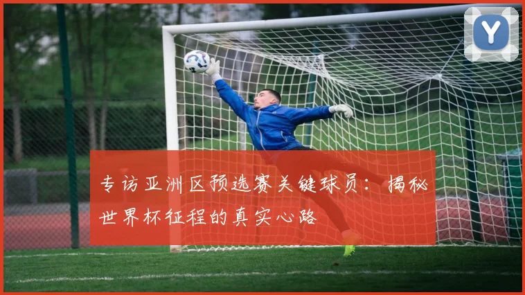 专访亚洲区预选赛关键球员：揭秘世界杯征程的真实心路