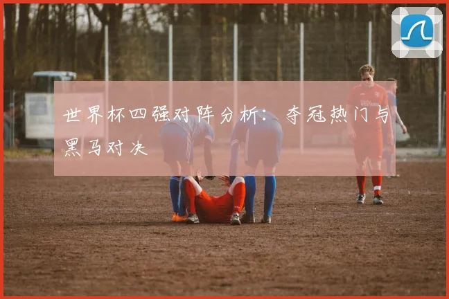 世界杯四强对阵分析：夺冠热门与黑马对决