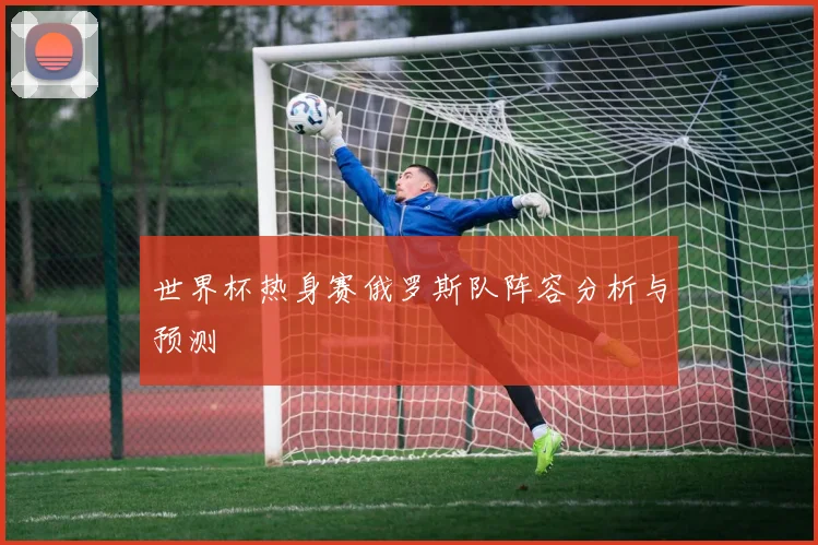 世界杯热身赛俄罗斯队阵容分析与预测