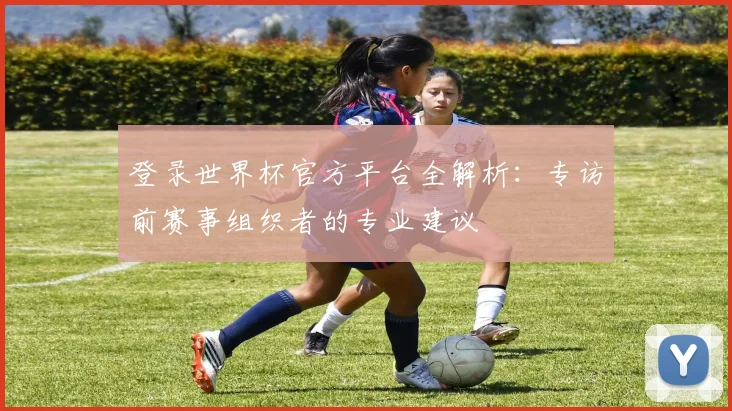 登录世界杯官方平台全解析：专访前赛事组织者的专业建议