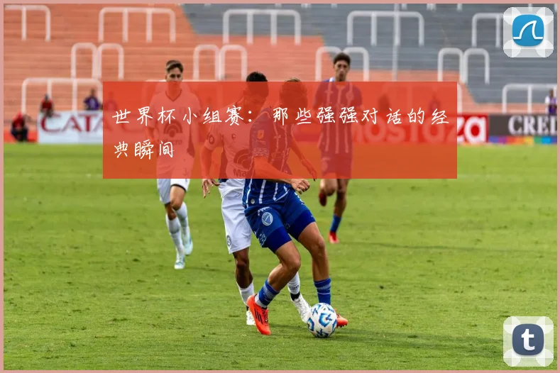 世界杯小组赛：那些强强对话的经典瞬间