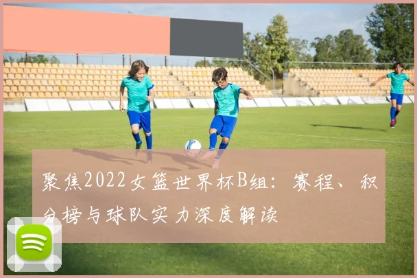 聚焦2022女篮世界杯B组：赛程、积分榜与球队实力深度解读