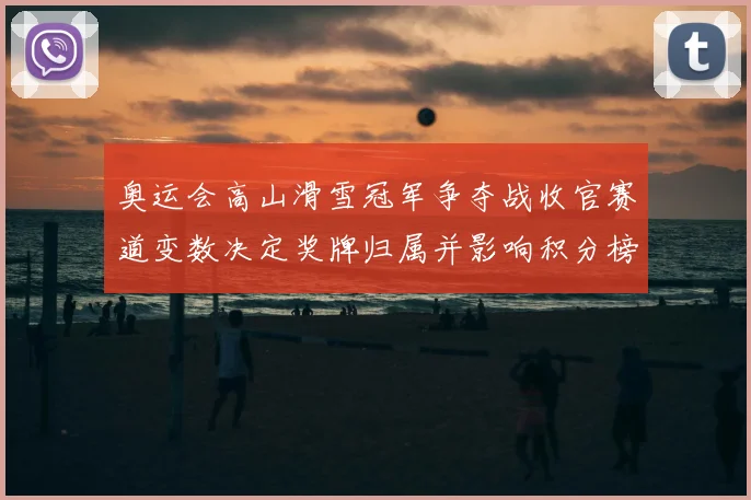 奥运会高山滑雪冠军争夺战收官赛道变数决定奖牌归属并影响积分榜