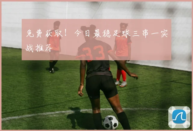 免费获取！今日最稳足球三串一实战推荐