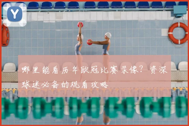 哪里能看历年欧冠比赛录像?资深球迷必备的观看攻略
