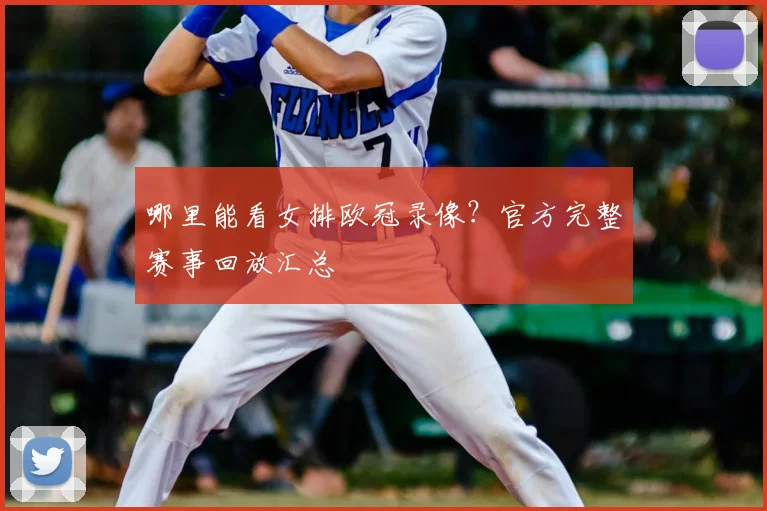 哪里能看女排欧冠录像？官方完整赛事回放汇总