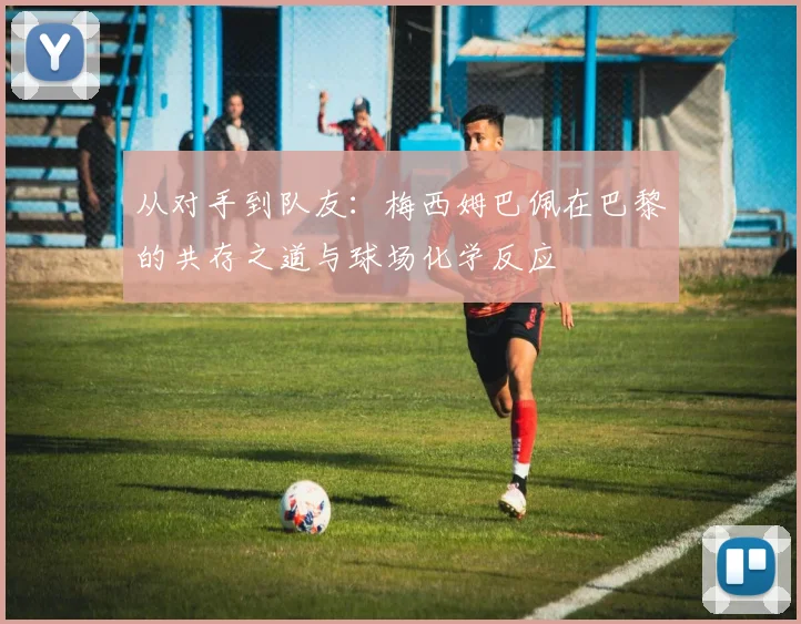 从对手到队友：梅西姆巴佩在巴黎的共存之道与球场化学反应