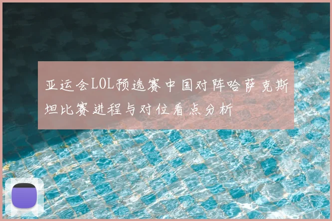 亚运会LOL预选赛中国对阵哈萨克斯坦比赛进程与对位看点分析