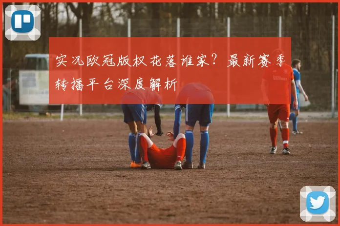实况欧冠版权花落谁家?最新赛季转播平台深度解析