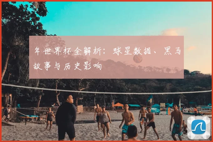 年世界杯全解析:球星数据、黑马故事与历史影响