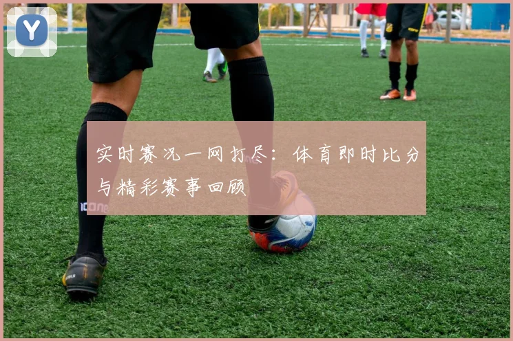 实时赛况一网打尽：体育即时比分与精彩赛事回顾