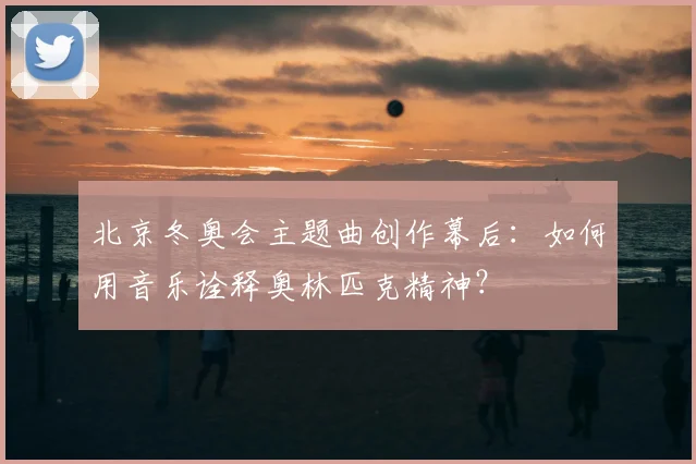 北京冬奥会主题曲创作幕后:如何用音乐诠释奥林匹克精神?