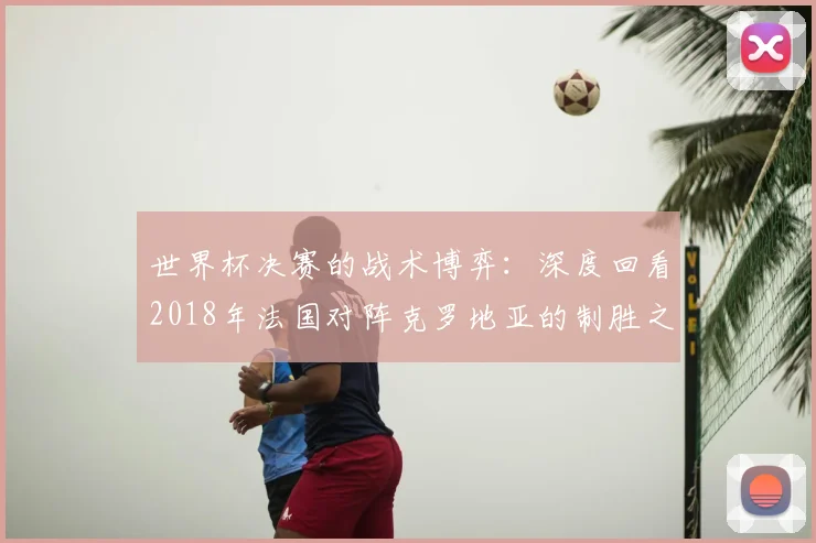 世界杯决赛的战术博弈：深度回看2018年法国对阵克罗地亚的制胜之道