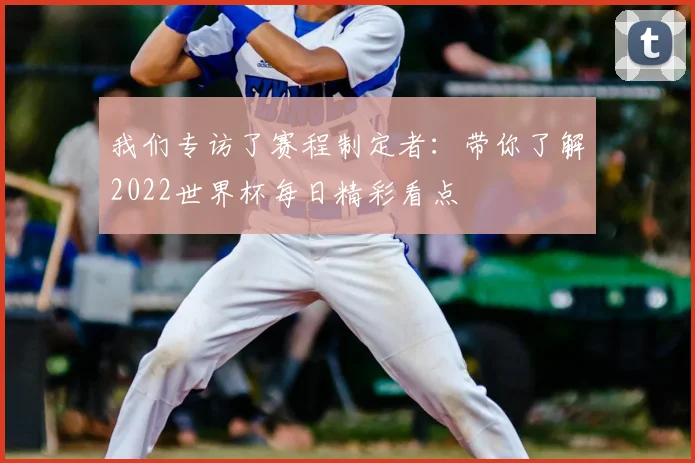 我们专访了赛程制定者:带你了解2022世界杯每日精彩看点