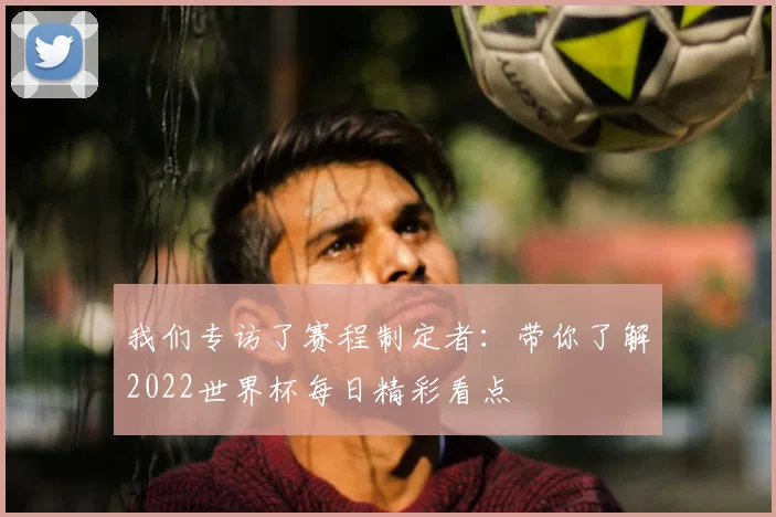 我们专访了赛程制定者：带你了解2022世界杯每日精彩看点