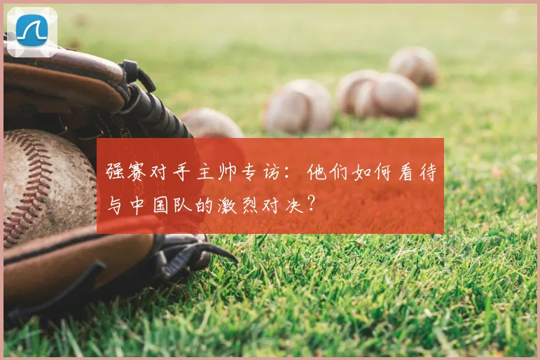 强赛对手主帅专访：他们如何看待与中国队的激烈对决？