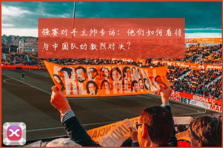 强赛对手主帅专访：他们如何看待与中国队的激烈对决？
