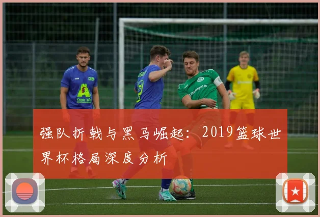 强队折戟与黑马崛起：2019篮球世界杯格局深度分析
