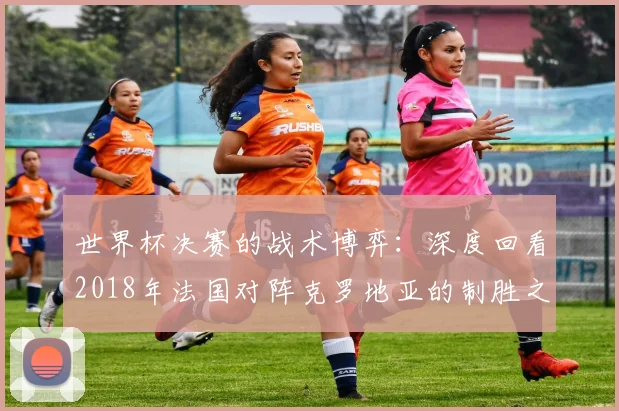 世界杯决赛的战术博弈：深度回看2018年法国对阵克罗地亚的制胜之道