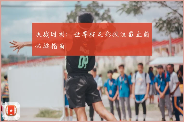决战时刻：世界杯足彩投注截止前必读指南
